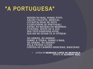 "A PORTUGUESA"   Heróis do mar, nobre Povo,  Nação valente, imortal,  Levantai hoje de novo  O esplendor de Portugal!  Entre as brumas da memória,  Ó Pátria, sente-se a voz  Dos teus egrégios avós,  Que há-de guiar-te à vitória!  Às armas, às armas!  Sobre a terra, sobre o mar,  Às armas, às armas!  Pela Pátria lutar  Contra os canhões marchar, marchar!  Letra de  Henrique Lopes de Mendonça. Música de  Alfredo Keil.   