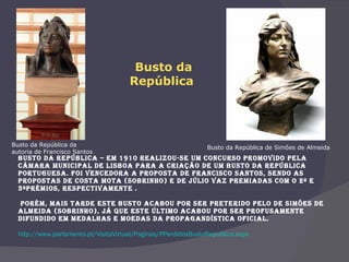   Busto da República – Em 1910 realizou-se um concurso promovido pela Câmara Municipal de Lisboa para a criação de um busto da República Portuguesa. Foi vencedora a proposta de Francisco Santos, sendo as propostas de Costa Mota (sobrinho) e de Júlio Vaz premiadas com o 2º e 3ºprémios, respectivamente .  Porém, mais tarde este busto acabou por ser preterido pelo de Simões de Almeida (sobrinho), já que este último acabou por ser profusamente difundido em medalhas e moedas da propagandística oficial.   http://www.parlamento.pt/VisitaVirtual/Paginas/PPerdidosBustoRepublica.aspx Busto da República de Simões de Almeida  Busto da República da  autoria de Francisco Santos Busto da República    