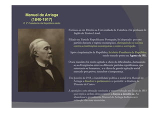 Manuel de Arriaga
   (1840-1917)
O 1º Presidente da República eleito

                                      Formou-se em Direito na Universidade de Coimbra e foi professor de
                                         Inglês do Ensino Liceal.

                                      Filiado no Partido Republicano Português, foi deputado por este
                                           partido durante o regime monárquico, distinguindo-se na luta
                                           contra as instituições monárquicas e contra a corrupção.

                                       Após a implantação da República, foi eleito Presidente da República,
                                                                 tendo tomado posse em Agosto de 19111911.

                                      O seu mandato foi muito agitado e cheio de dificuldades, destacando-
                                          se as divergências entre os diferente partidos republicanos, que
                                          entretanto se formaram, e o clima de grande agitação social
                                          marcado por greves, tumultos e insegurança.

                                      Em Janeiro de 1915, a instabilidade política e social leva Manuel de
                                        Arriaga a dissolver o parlamento e a permitir a ditadura de
                                        Pimenta de Castro.

                                      A oposição a esta situação conduziu a uma revolução em Maio de 1915
                                          que repôs a ordem democrática e o forçou a demitir-se Ao
                                                                                      demitir-se.
                                          abandonar a presidência, Manuel de Arriaga dedicou-se à
                                          redacção das suas memórias.
 