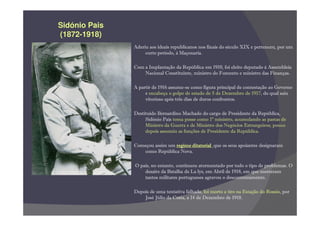 Sidónio Pais
(1872-
(1872-1918)
               Aderiu aos ideais republicanos nos finais do século XIX e pertenceu, por um
                    curto período, à Maçonaria.

               Com a Implantação da República em 1910, foi eleito deputado à Assembleia
                   Nacional Constituinte, ministro do Fomento e ministro das Finanças.

               A partir de 1916 assume-se como figura principal de contestação ao Governo
                    e encabeça o golpe de estado de 5 de Dezembro de 1917, do qual saiu
                    vitorioso após três dias de duros confrontos.

               Destituído Bernardino Machado do cargo de Presidente da República,
                    Sidónio Pais toma posse como 1º ministro, acumulando as pastas de
                    Ministro da Guerra e de Ministro dos Negócios Estrangeiros; pouco
                    depois assumiu as funções de Presidente da República.

               Começou assim um regime ditatorial que os seus apoiantes designaram
                  como República Nova.

               O país, no entanto, continuou atormentado por todo o tipo de problemas. O
                   desaire da Batalha de La lys, em Abril de 1918, em que morreram
                   tantos militares portugueses agravou o descontentamento.

               Depois de uma tentativa falhada, foi morto a tiro na Estação do Rossio por
                                                                               Rossio,
                   José Júlio da Costa, a 14 de Dezembro de 1918.
 