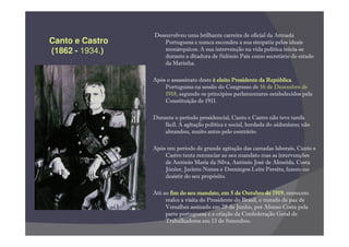 Desenvolveu uma brilhante carreira de oficial da Armada
Canto e Castro       Portuguesa e nunca escondeu a sua simpatia pelos ideais
(1862 - 1934.)       monárquicos. A sua intervenção na vida política inicia-se
                     durante a ditadura de Sidónio Pais como secretário de estado
                     da Marinha.

                 Após o assassinato deste é eleito Presidente da República
                     Portuguesa na sessão do Congresso de 16 de Dezembro de
                     1918, segundo os princípios parlamentares estabelecidos pela
                     Constituição de 1911.

                 Durante o período presidencial, Canto e Castro não teve tarefa
                     fácil. A agitação política e social, herdada do sidonismo, não
                     abrandou, muito antes pelo contrário.

                 Após um período de grande agitação das camadas laborais, Canto e
                     Castro tenta renunciar ao seu mandato mas as intervenções
                     de António Maria da Silva, António José de Almeida, Costa
                     Júnior, Jacinto Nunes e Domingos Leite Pereira, fazem-no
                     desistir do seu propósito.

                 Até ao fim do seu mandato, em 5 de Outubro de 1919 merecem
                                                                     1919,
                      realce a visita do Presidente do Brasil, o tratado de paz de
                      Versalhes assinado em 28 de Junho, por Afonso Costa pela
                      parte portuguesa e a criação da Confederação Geral de
                      Trabalhadores em 13 de Setembro.
 