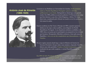 Licenciou-se em Medicina na Universidade de Coimbra. Ainda estudante
António José de Almeida        aderiu ao Partido Republicano Português e passou a defender
      (1866-1929)              publicamente os seus ideais, distinguindo-se desde logo como grande
                               orador. Em 1890, publicou no jornal académico O Ultimatum um artigo
                               que ficou famoso e a que deu o título Bragança, o último. Por causa
                               deste texto, considerado pelo tribunal um insulto ao rei, foi condenado a
                               três meses de cadeia.


                          Exerceu medicina em São Tomé e Príncipe até 1904 e quando regressou
                               dedicou-se de corpo e alma à política, como dirigente do Partido
                               Republicano Português. A sua eloquência arrebatava multidões e em
                               1908 voltou a ser preso por ter participado nos preparativos da revolução
                               que fracassou. Recuperada a liberdade continuou a lutar pela causa da
                               República e veio a ser um dos conspiradores que desencadearam o 5 de
                               Outubro.


                          No novo regime assumiu desde logo o cargo de Ministro do Interior do
                              Governo Provisório e foi por várias vezes ministro e deputado. Em 1911
                              liderou uma cisão partidária. Fundou o Partido Evolucionista, o mais
                              moderado dos que então surgiram, e o jornal República de que foi
                              director.


                          Em 1919, foi eleito Presidente da República e cumpriu o cargo até ao fim do
                              mandato, que terminou em1923, ao contrário do que aconteceu com
                              todos os outros presidentes da 1ª República.
 