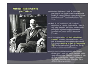 Manuel Teixeira Gomes
    (1870-1841)         Frequentou o seminário e o curso de medicina e
                            relacionou-se com figuras importantes da cultura
                            literária da época. Colaborou com revistas e jornais,
                            nomeadamente O Primeiro de Janeiro e Folha
                             Nova.

                        Em Abril de 1911 foi nomeado para o cargo de
                           embaixador de Portugal em Inglaterra. Depois de
                           uma breve passagem por Madrid, também como
                           embaixador, e de ter representado o país na
                           Sociedade das Nações, em 1922 regressou a
                           Portugal.

                        No dia 6 de Agosto de 1923 foi eleito Presidente da
                            República,
                            República mas o seu mandato só durou 2 anos
                            pois, as permanentes convulsões políticas e sociais
                                           demitir-
                            levaram-no a demitir-se no dia 11 de Dezembro de
                            1925.
                            1925. Justificou a demissão alegando que desejava
                            dedicar-se exclusivamente à literatura.

                        Ao longo da sua vida escreveu várias obras literárias
                             entre as quais Cartas sem Moral Nenhuma. Agosto
                             Azul. Sabrina Freire. Desenhos e Anedotas de João
                             de Deus. Gente Singular. Cartas a Columbano.
                             Novelas Eróticas. Regressos. Miscelânea. Maria
                             Adelaide. Carnaval Literário.
 
