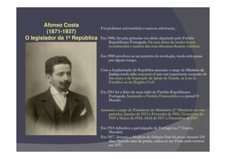 Afonso Costa           Foi professor universitário e exerceu advocacia;.
         (1871-1937)
O legislador da 1ª República   Em 1900, foi pela primeira vez eleito deputado pelo Partido
                                   Republicano Português. Os seus dotes de orador foram
                                   reconhecidos e muitos dos seus discursos ficaram célebres.

                               Em 1908 envolveu-se na tentativa de revolução, tendo sido preso
                                   por algum tempo.

                               Com a Implantação da República assumiu o cargo de Ministro da
                                  Justiça tendo sido responsável por um importante conjunto de
                                  leis como a da Separação da Igreja do Estado, as Leis da
                                  Família e as do Registo Civil.

                               Em 1911 foi o líder de uma cisão do Partido Republicano
                                   Português, fundando o Partido Democrático e o jornal O
                                   Mundo.  .

                               Assumiu o cargo de Presidente do Ministério (1º Ministro) em três
                                   períodos: Janeiro de 1913 a Fevereiro de 1914; Novembro de
                                   1915 a Março de 1916; Abril de 1917 a Dezembro de 1917.

                               Em 1914 defendeu a participação de Portugal na 1ª Guerra
                                   Mundial.
                               Em 1917, durante a ditadura de Sidónio Pais foi preso durante 110
                                   dias. Quando saiu da prisão, exilou-se em Paris onde morreu
                                   em 1937
 