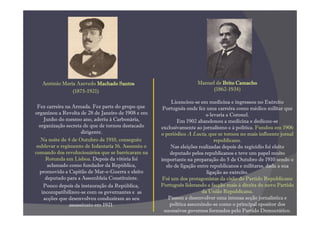 António Maria Azevedo Machado Santos                             Manuel de Brito Camacho
               (1875-1921)                                                (1862-1934)

                                                         Licenciou-se em medicina e ingressou no Exército
 Fez carreira na Armada. Fez parte do grupo que      Português onde fez uma carreira como médico militar que
organizou a Revolta de 28 de Janeiro de 1908 e em                         o levaria a Coronel.
    Junho do mesmo ano, aderiu à Carbonária,                Em 1902 abandonou a medicina e dedicou-se
  organização secreta de que de tornou destacado    exclusivamente ao jornalismo e à política. Fundou em 1906
                     dirigente.                     o periódico A Lucta, que se tornou no mais influente jornal
   Na noite de 4 de Outubro de 1910, conseguiu                                republicano.
 sublevar o regimento de Infantaria 16. Assumiu o        Nas eleições realizadas depois do regicídio foi eleito
comando dos revolucionários que se barricaram na         deputado pelos republicanos e teve um papel muito
     Rotunda em Lisboa. Depois da vitória foi       importante na preparação do 5 de Outubro de 1910 sendo o
      aclamado como fundador da República,             elo de ligação entre republicanos e militares, dada a sua
  promovido a Capitão de Mar-e-Guerra e eleito                            ligação ao exército.
     deputado para a Assembleia Constituinte.        Foi um dos protagonistas da cisão do Partido Republicano
    Pouco depois da instauração da República,       Português liderando a facção mais à direita do novo Partido
   incompatibilizou-se com os governantes e as                          da União Republicana.
    acções que desenvolveu conduziram ao seu            Passou a desenvolver uma intensa acção jornalística e
                assassinato em 1921.                     política assumindo-se como o principal opositor dos
                                                      sucessivos governos formados pelo Partido Democrático.
 