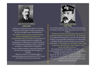 José Mascarenhas Relvas                                   Carlos Cândido dos Reis
                 (1858-
                 (1858-1929)                                             (1852-
                                                                         (1852-1910)
  Pertencia à aristocracia mas aderiu ao Partido    Fez carreira militar e aderiu ao Partido Republicano
 Republicano Português e dedicou grande parte      Português, tendo sido eleito deputado pelo círculo de
    da vida a divulgar os seus ideais políticos.                            Lisboa.
                                                      Tornou-se membro da Carbonária e foi um dos
  Em 1909, foi eleito membro do Directório do
                                                    principais dirigentes da Revolução do 5 de Outubro.
      partido e participou activamente nos
                                                    Nas vésperas da data prevista, quando outros oficiais
acontecimentos do 5 de Outubro. Foi ele que às 9
                                                   também comprometidos propuseram um adiamento,
     horas de manhã, depois da rendição dos
                                                     Cândido dos Reis recusou e impôs a sua vontade,
 monárquicos, se debruçou na varanda dos Paços
                                                   declarando: “A Revolução não será adiada. Sigam-me
 do Concelho para proclamar ao País a vitória da
                                                      se quiserem. Havendo um só que cumpra o seu
    revolução e a Implantação da República.
                                                                 dever, esse único, serei eu”.
No novo regime assumiu a pasta das Finanças do        Na madrugada de 5 de Outubro, em plena acção
    Governo e foi embaixador de Portugal em        revolucionária e face às notícias de que o golpe falhara
                      Madrid.                             Cândido dos Reis acabou por se suicidar.
     Afastou-se então da actividade política,      Apesar de não ter assistido à vitória da Revolução em
regressando apenas para assumir em 1919 o cargo      que tanto se empenhara, o Almirante Cândido dos
      de Chefe do Governo por dois meses .         Reis passou à história como um dos responsáveis pela
                                                                 Implantação da República.
 