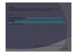 Bibliografia:
OLIVEIRA MARQUES, António H. de, História de Portugal, vol. III, Lx, 3ª ed., Palas Editores, 1986
SERRÃO, Joel, dir., Dicionário de História de Portugal, Porto, Livraria Figueirinhas


Netgrafia:

Personalidades da República in: http://www.centenariorepublica.pt/escolas/personalidade-republica/A,
consulta em Abril de 2010
Símbolos in: http://www.centenariorepublica.pt/escolas/s%C3%ADmbolos-da-rep%C3%BAblica/bandeira-
nacional e http://www.centenariorepublica.pt/escolas/s%C3%ADmbolos-da-rep%C3%BAblica/o-hino-nacional
 consulta em Abril de 2010




                                               Trabalho elaborado no âmbito da Comemoração dos 100 anos da República na ESMA

                                                                                                                Responsável:
                                                                                                      Mª Adelaide Nascimento
 