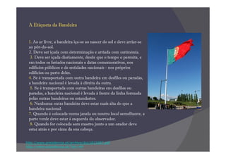 A Etiqueta da Bandeira


 1. Ao ar livre, a bandeira iça-se ao nascer do sol e deve arriar-se
 ao pôr-do-sol.
 2. Deve ser içada com determinação e arriada com cerimónia.
  3. Deve ser içada diariamente, desde que o tempo o permita, e
 em todos os feriados nacionais e datas comemorativas, nos
 edifícios públicos e de entidades nacionais - nos próprios
 edifícios ou perto deles.
 4. Se é transportada com outra bandeira em desfiles ou paradas,
 a bandeira nacional é levada à direita da outra.
  5. Se é transportada com outras bandeiras em desfiles ou
 paradas, a bandeira nacional é levada à frente da linha formada
 pelas outras bandeiras ou estandartes.
  6. Nenhuma outra bandeira deve estar mais alta do que a
 bandeira nacional.
 7. Quando é colocada numa janela ou noutro local semelhante, a
 parte verde deve estar à esquerda do observador.
  8. Quando for colocada sem mastro junto a um orador deve
 estar atrás e por cima da sua cabeça.


http://www.presidencia.pt/archive/doc/dl15087.pdf
http://www.presidencia.pt/?idc=44
 