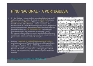 HINO NACIONAL - A PORTUGUESA
O Hino Nacional é o outro símbolo nacional definido pelo artigo 11º
da Constituição. Com música da autoria de Alfredo Keil e letra de
Henrique Lopes de Mendonça, A Portuguesa foi composta no
rescaldo emocional do Ultimatum e tornou-se a marcha dos
revoltosos do 31 de Janeiro. Certamente por esse motivo, foi proibida
pelo regime monárquico. A revolução de 5 de Outubro acabaria por
recuperá-la e, logo em 17 de Novembro (1910), o Ministério da
Guerra determinava que, sempre que se executasse o hino A
Portuguesa, todos os militares presentes, quando fardados, fizessem
continência e, estando à paisana, se descobrissem, conservando-se de
pé, em ambos os casos, até ao final da execução.

Contudo, a aprovação da versão oficial só viria a dar-se em 1957,
através da resolução do Conselho de Ministros publicada no Diário
do Governo, 1ª série, nº 199, de 4-9-1957. Em consequência, foi
elaborada a versão para grande orquestra sinfónica, da autoria de
Frederico de Freitas, e, a partir desta, a versão para grande banda
marcial, pelo major Lourenço Alves Ribeiro, inspector das bandas
militares.



http://www.presidencia.pt/?idc=43
 
