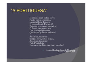 "A PORTUGUESA"
       Heróis do mar, nobre Povo,
       Nação valente, imortal,
       Levantai hoje de novo
       O esplendor de Portugal!
       Entre as brumas da memória,
       Ó Pátria, sente-se a voz
       Dos teus egrégios avós,
       Que há-de guiar-te à vitória!
       Às armas, às armas!
       Sobre a terra, sobre o mar,
       Às armas, às armas!
       Pela Pátria lutar
       Contra os canhões marchar, marchar!

                        Letra de Henrique Lopes de Mendonça.
                                       Música de Alfredo Keil.
 