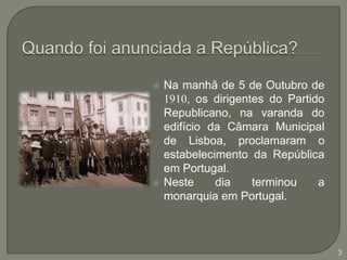 Quando foi anunciada a República?Na manhã de 5 de Outubro de 1910, os dirigentes do Partido Republicano, na varanda do edifício da Câmara Municipal de Lisboa, proclamaram o estabelecimento da República em Portugal.Neste dia terminou a monarquia em Portugal.3