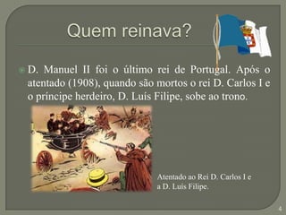 Quem reinava?D. Manuel II foi o último rei de Portugal. Após o atentado (1908), quando são mortos o rei D. Carlos I e o príncipe herdeiro, D. Luís Filipe, sobe ao trono.Atentado ao Rei D. Carlos I e a D. Luís Filipe.4