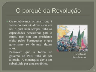 O porquê da RevoluçãoOs republicanos achavam que à frente do País não devia estar um rei, o qual nem sempre tinha as capacidades necessárias para o cargo, mas sim um presidente eleito pelos Portugueses e que governasse só durante alguns anos. 	Pensavam que a forma de governo do País tinha de ser alterada. A monarquia devia ser substituída por uma república.RevoluçãoRepublicana5