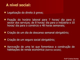 Legalização do direito à greve; Fixação do horário laboral para 7 horas/ dia para o sector dos serviços; de 8 horas/ dia para a indústria e 10 horas/ dia para o comércio e 48 horas semanais; Criação de um dia de descanso semanal obrigatório; Criação de um seguro social obrigatório; Aprovação de uma lei que fomentava a construção de habitações de renda económica  (bairros sociais). A nível social: Profª Cristina Romba 