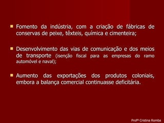 Fomento da indústria, com a criação de fábricas de conservas de peixe, têxteis, química e cimenteira; Desenvolvimento das vias de comunicação e dos meios de transporte  (isenção fiscal para as empresas do ramo automóvel e naval); Aumento das exportações dos produtos coloniais, embora a balança comercial continuasse deficitária. Profª Cristina Romba 