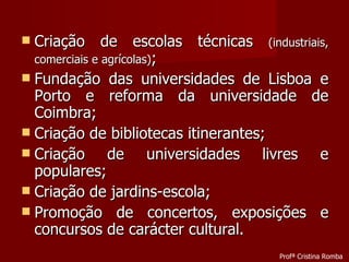 Criação de escolas técnicas  (industriais, comerciais e agrícolas) ; Fundação das universidades de Lisboa e Porto e reforma da universidade de Coimbra; Criação de bibliotecas itinerantes; Criação de universidades livres e populares; Criação de jardins-escola; Promoção de concertos, exposições e concursos de carácter cultural. Profª Cristina Romba 