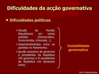 Dificuldades da acção governativa Dificuldades políticas Divisão do Partido Republicano em vários partidos (Democrático, Evolucionista, Unionista…); Desentendimentos entre os partidos no Parlamento; Queda sucessiva de governos e presidentes da República (45 governos e 8 presidentes da República em dezasseis anos). Instabilidade governativa Profª Cristina Romba 
