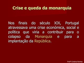 Crise e queda da monarquia Nos finais do século XIX, Portugal atravessava uma crise económica, social e política que viria a contribuir para o colapso da  Monarquia  e para a implantação da  República . Profª Cristina Romba 