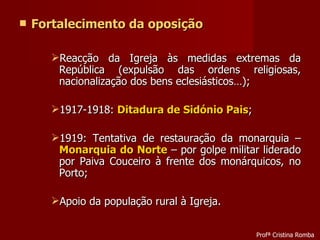 Fortalecimento da oposição Reacção da Igreja às medidas extremas da República (expulsão das ordens religiosas, nacionalização dos bens eclesiásticos…); 1917-1918:  Ditadura de Sidónio Pais ; 1919: Tentativa de restauração da monarquia –  Monarquia do Norte  – por golpe militar liderado por Paiva Couceiro à frente dos monárquicos, no Porto; Apoio da população rural à Igreja. Profª Cristina Romba 