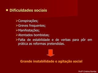 Dificuldades sociais Conspirações; Greves frequentes; Manifestações; Atentados bombistas; Falta de estabilidade e de verbas para pôr em prática as reformas pretendidas. Grande instabilidade e agitação social Profª Cristina Romba 