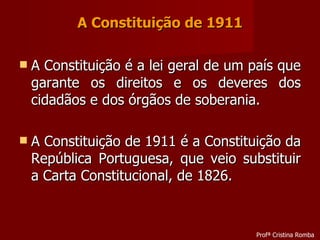 A Constituição de 1911 A Constituição é a lei geral de um país que garante os direitos e os deveres dos cidadãos e dos órgãos de soberania. A Constituição de 1911 é a Constituição da República Portuguesa, que veio substituir a Carta Constitucional, de 1826. Profª Cristina Romba 