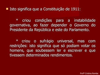 Isto significa que a Constituição de 1911: * criou condições para a instabilidade governativa, ao fazer depender o Governo do Presidente da República e este do Parlamento. * criou o sufrágio universal, mas com restrições: isto significa que só podiam votar os homens, que soubessem ler e escrever e que tivessem determinados rendimentos. Profª Cristina Romba 