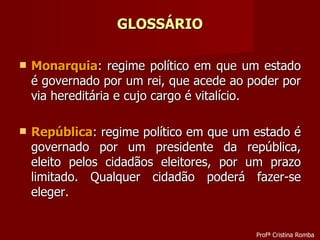 GLOSSÁRIO Monarquia : regime político em que um estado é governado por um rei, que acede ao poder por via hereditária e cujo cargo é vitalício. República : regime político em que um estado é governado por um presidente da república, eleito pelos cidadãos eleitores, por um prazo limitado. Qualquer cidadão poderá fazer-se eleger. Profª Cristina Romba 