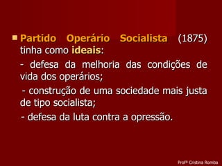 Partido Operário Socialista  (1875) tinha como  ideais : - defesa da melhoria das condições de vida dos operários; - construção de uma sociedade mais justa de tipo socialista; - defesa da luta contra a opressão. Profª Cristina Romba 