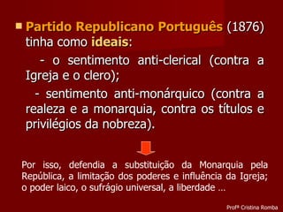 Partido Republicano Português  (1876) tinha como  ideais : - o sentimento anti-clerical (contra a Igreja e o clero); - sentimento anti-monárquico (contra a realeza e a monarquia, contra os títulos e privilégios da nobreza). Por isso, defendia a substituição da Monarquia pela República, a limitação dos poderes e influência da Igreja; o poder laico, o sufrágio universal, a liberdade … Profª Cristina Romba 