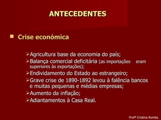 Crise económica Agricultura base da economia do país; Balança comercial deficitária  (as importações  eram superiores às exportações); Endividamento do Estado ao estrangeiro; Grave crise de 1890-1892 levou à falência bancos e muitas pequenas e médias empresas; Aumento da inflação; Adiantamentos à Casa Real. ANTECEDENTES Profª Cristina Romba 
