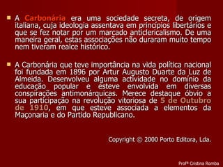 A  Carbonária  era uma sociedade secreta, de origem italiana, cuja ideologia assentava em princípios libertários e que se fez notar por um marcado anticlericalismo. De uma maneira geral, estas associações não duraram muito tempo nem tiveram realce histórico. A Carbonária que teve importância na vida política nacional foi fundada em 1896 por Artur Augusto Duarte da Luz de Almeida. Desenvolveu alguma actividade no domínio da educação popular e esteve envolvida em diversas conspirações antimonárquicas. Merece destaque óbvio a sua participação na revolução vitoriosa de  5 de Outubro de 1910 , em que esteve associada a elementos da Maçonaria e do Partido Republicano. Copyright © 2000 Porto Editora, Lda. Profª Cristina Romba 