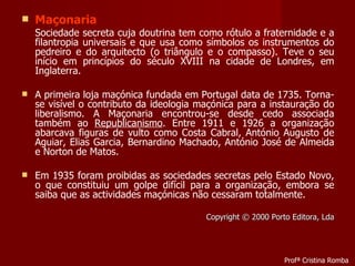 Maçonaria Sociedade secreta cuja doutrina tem como rótulo a fraternidade e a filantropia universais e que usa como símbolos os instrumentos do pedreiro e do arquitecto (o triângulo e o compasso). Teve o seu início em princípios do século XVIII na cidade de Londres, em Inglaterra. A primeira loja maçónica fundada em Portugal data de 1735. Torna-se visível o contributo da ideologia maçónica para a instauração do liberalismo. A Maçonaria encontrou-se desde cedo associada também ao  Republicanismo . Entre 1911 e 1926 a organização abarcava figuras de vulto como Costa Cabral, António Augusto de Aguiar, Elias Garcia, Bernardino Machado, António José de Almeida e Norton de Matos.  Em 1935 foram proibidas as sociedades secretas pelo Estado Novo, o que constituiu um golpe difícil para a organização, embora se saiba que as actividades maçónicas não cessaram totalmente. Copyright © 2000 Porto Editora, Lda Profª Cristina Romba 