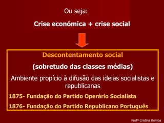 Crise económica + crise social Descontentamento social (sobretudo das classes médias) Ambiente propício à difusão das ideias socialistas e republicanas 1875- Fundação do  Partido Operário Socialista 1876- Fundação do  Partido Republicano Português Ou seja: Profª Cristina Romba 