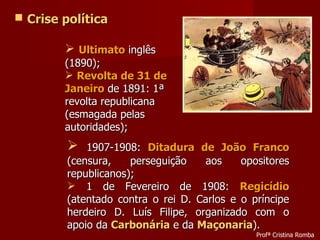 Crise política Ultimato  inglês (1890); Revolta de 31 de Janeiro  de 1891: 1ª revolta republicana (esmagada pelas autoridades); 1907-1908:  Ditadura de João Franco  (censura, perseguição aos opositores republicanos); 1 de Fevereiro de 1908:  Regicídio  (atentado contra o rei D. Carlos e o príncipe herdeiro D. Luís Filipe, organizado com o apoio da  Carbonária  e da  Maçonaria ). Profª Cristina Romba 