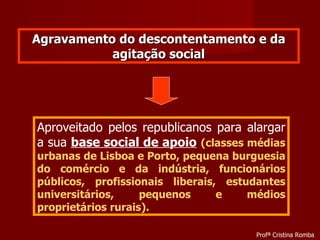 Agravamento do descontentamento e da agitação social Aproveitado pelos republicanos para alargar a sua  base social de apoio   (classes médias urbanas de Lisboa e Porto, pequena burguesia do comércio e da indústria, funcionários públicos, profissionais liberais, estudantes universitários, pequenos e médios proprietários rurais). Profª Cristina Romba 