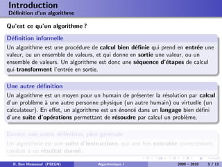 Introduction
D´ﬁnition d’un algorithme
 e

Qu’est ce qu’un algorithme ?
D´ﬁnition informelle
  e
Un algorithme est une proc´dure de calcul bien d´ﬁnie qui prend en entr´e une
                           e                      e                       e
valeur, ou un ensemble de valeurs, et qui donne en sortie une valeur, ou un
ensemble de valeurs. Un algorithme est donc une s´quence d’´tapes de calcul
                                                  e           e
qui transforment l’entr´e en sortie.
                       e

Une autre d´ﬁnition
              e
Un algorithme est un moyen pour un humain de pr´senter la r´solution par calcul
                                                   e         e
d’un probl`me ` une autre personne physique (un autre humain) ou virtuelle (un
          e     a
calculateur). En eﬀet, un algorithme est un ´nonc´ dans un langage bien d´ﬁni
                                            e    e                       e
d’une suite d’op´rations permettant de r´soudre par calcul un probl`me.
                  e                       e                         e

Encore une autre d´ﬁnition, plus g´n´rale
                  e               e e
Un algorithme est une suite d’instructions, qui une fois ex´cut´e correctement,
                                                           e e
conduit ` un r´sultat donn´.
        a     e            e

  R. Ben Messaoud (FSEGN)         Algorithmique I                2009 – 2010   5 / 13
 