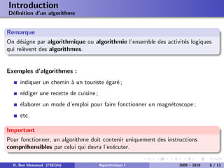 Introduction
D´ﬁnition d’un algorithme
 e


Remarque
On d´signe par algorithmique ou algorithmie l’ensemble des activit´s logiques
     e                                                            e
qui rel`vent des algorithmes.
       e


Exemples d’algorithmes :
     indiquer un chemin ` un touriste ´gar´ ;
                        a             e e
     r´diger une recette de cuisine ;
      e
     ´laborer un mode d’emploi pour faire fonctionner un magn´toscope ;
     e                                                       e
     etc.

Important
Pour fonctionner, un algorithme doit contenir uniquement des instructions
compr´hensibles par celui qui devra l’ex´cuter.
      e                                 e

  R. Ben Messaoud (FSEGN)               Algorithmique I           2009 – 2010   6 / 13
 