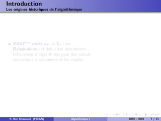 Introduction
Les origines historiques de l’algorithmique




   XVIII`me si`cle av. J.-C. : les
        e
               e
   Babyloniens ont d´ﬁni des descriptions
                      e
   exhaustives d’algorithmes pour des calculs
   concernant le commerce et les impˆts ;
                                     o




 R. Ben Messaoud (FSEGN)            Algorithmique I   2009 – 2010   7 / 13
 