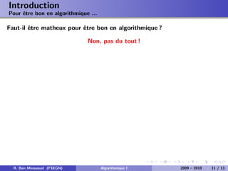 Introduction
Pour ˆtre bon en algorithmique ...
     e

Faut-il ˆtre matheux pour ˆtre bon en algorithmique ?
        e                 e

                              Non, pas du tout !




  R. Ben Messaoud (FSEGN)            Algorithmique I    2009 – 2010   11 / 13
 