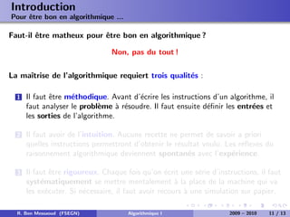 Introduction
Pour ˆtre bon en algorithmique ...
     e

Faut-il ˆtre matheux pour ˆtre bon en algorithmique ?
        e                 e

                                 Non, pas du tout !

La maˆ
     ıtrise de l’algorithmique requiert trois qualit´s :
                                                    e

  1   Il faut ˆtre m´thodique. Avant d’´crire les instructions d’un algorithme, il
              e     e                  e
      faut analyser le probl`me ` r´soudre. Il faut ensuite d´ﬁnir les entr´es et
                              e    a e                       e             e
      les sorties de l’algorithme.

  2   Il faut avoir de l’intuition. Aucune recette ne permet de savoir a priori
      quelles instructions permettront d’obtenir le r´sultat voulu. Les r´ﬂexes du
                                                     e                   e
      raisonnement algorithmique deviennent spontan´s avec l’exp´rience.
                                                        e             e

  3   Il faut ˆtre rigoureux. Chaque fois qu’on ´crit une s´rie d’instructions, il faut
               e                                   e         e
      syst´matiquement se mettre mentalement ` la place de la machine qui va
           e                                          a
      les ex´cuter. Si n´cessaire, il faut avoir recours ` une simulation sur papier.
             e          e                                a

  R. Ben Messaoud (FSEGN)             Algorithmique I                 2009 – 2010   11 / 13
 