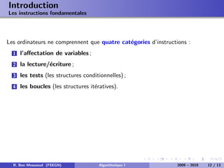 Introduction
Les instructions fondamentales




Les ordinateurs ne comprennent que quatre cat´gories d’instructions :
                                             e
  1   l’aﬀectation de variables ;
  2   la lecture/´criture ;
                 e
  3   les tests (les structures conditionnelles) ;
  4   les boucles (les structures it´ratives).
                                    e




  R. Ben Messaoud (FSEGN)             Algorithmique I           2009 – 2010   12 / 13
 