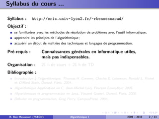Syllabus du cours ...

Syllabus :     http://eric.univ-lyon2.fr/~rbenmessaoud/
Objectif :
    se familiariser avec les m´thodes de r´solution de probl`mes avec l’outil informatique ;
                              e           e                 e
    apprendre les principes de l’algorithmique ;
    acqu´rir un d´but de maˆ
        e        e         ıtrise des techniques et langages de programmation.

Pr´-requis :
  e                   Connaissances g´n´rales en informatique utiles,
                                      e e
                      mais pas indispensables.
Organisation :        21 h de cours + 21 h de TD
Bibliographie :
    Introduction ` l’algorithmique, Thomas H. Cormen, Charles E. Leiserson, Ronald L. Rivest
                 a
    et Cliﬀord Stein, Dunod, Paris, 2004.
    Algorithmique Application en C, Jean-Michel L´ry, Pearson Education, 2005.
                                                 e
    Algorithmique et programmation en Java, Vincent Granet, Dunod, Paris, 2000.
    D´buter en programmation, Greg Perry, CampusPress, 2003.
     e




 R. Ben Messaoud (FSEGN)                 Algorithmique I                      2009 – 2010      2 / 13
 