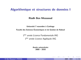 Algorithmique et structures de donn´es I
                                          e

                               Riadh Ben Messaoud


                             Universit´ 7 novembre ` Carthage
                                      e            a
                                    ´
               Facult´ des Sciences Economiques et de Gestion de Nabeul
                     e


                          1`re ann´e Licence Fondamentale IAG
                           e
                                  e
                           1`re ann´e Licence Appliqu´e IAG
                            e
                                   e                 e


                                    Ann´e universitaire
                                       e
                                      2009 – 2010




R. Ben Messaoud (FSEGN)                Algorithmique I                    2009 – 2010   1 / 13
 