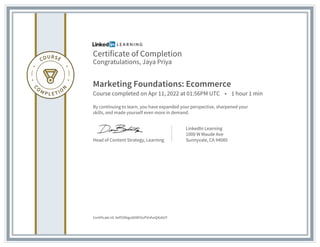 Certificate of Completion
Congratulations, Jaya Priya
Marketing Foundations: Ecommerce
Course completed on Apr 11, 2022 at 01:56PM UTC • 1 hour 1 min
By continuing to learn, you have expanded your perspective, sharpened your
skills, and made yourself even more in demand.
Head of Content Strategy, Learning
LinkedIn Learning
1000 W Maude Ave
Sunnyvale, CA 94085
Certificate Id: Aef55Nigu60I8F6oPVnfvxQ4z6UY
 