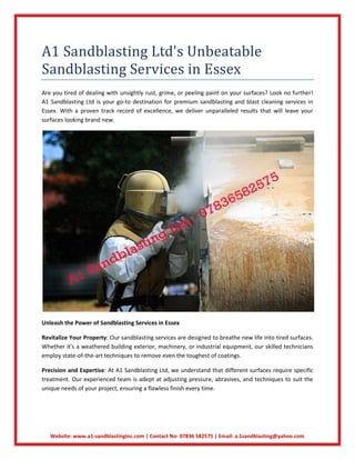 Website: www.a1-sandblastinginc.com | Contact No- 07836 582575 | Email: a.1sandblasting@yahoo.com
A1 Sandblasting Ltd's Unbeatable
Sandblasting Services in Essex
Are you tired of dealing with unsightly rust, grime, or peeling paint on your surfaces? Look no further!
A1 Sandblasting Ltd is your go-to destination for premium sandblasting and blast cleaning services in
Essex. With a proven track record of excellence, we deliver unparalleled results that will leave your
surfaces looking brand new.
Unleash the Power of Sandblasting Services in Essex
Revitalize Your Property: Our sandblasting services are designed to breathe new life into tired surfaces.
Whether it's a weathered building exterior, machinery, or industrial equipment, our skilled technicians
employ state-of-the-art techniques to remove even the toughest of coatings.
Precision and Expertise: At A1 Sandblasting Ltd, we understand that different surfaces require specific
treatment. Our experienced team is adept at adjusting pressure, abrasives, and techniques to suit the
unique needs of your project, ensuring a flawless finish every time.
 