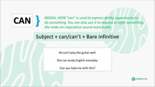 Subject + can/can’t + Bare infinitive
He can’t play the guitar well.
She can study English everyday.
Can you help me with this?
CAN } MODAL VERB "can" is used to express ability, opportunity to
do something. You can also use it to request or offer something.
We make an imperative sound more polite.
 