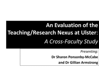 An Evaluation of the
Teaching/Research Nexus at Ulster:
             A Cross-Faculty Study
                                  Presenting:
                Dr Sharon Ponsonby-McCabe
                    and Dr Gillian Armstrong
 