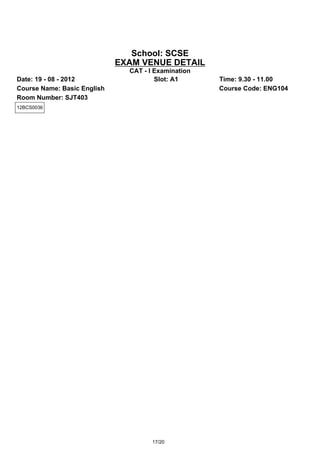 School: SCSE
                             EXAM VENUE DETAIL
                               CAT - I Examination
Date: 19 - 08 - 2012                   Slot: A1      Time: 9.30 - 11.00
Course Name: Basic English                           Course Code: ENG104
Room Number: SJT403
12BCS0036




                                      17/20
 