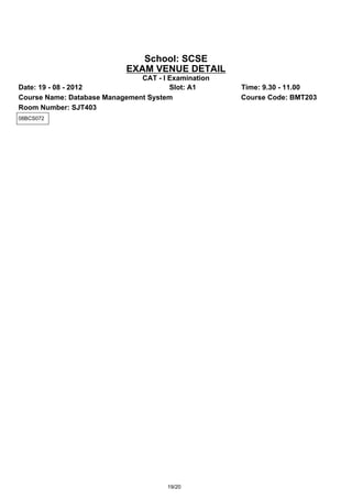 School: SCSE
                            EXAM VENUE DETAIL
                               CAT - I Examination
Date: 19 - 08 - 2012                   Slot: A1      Time: 9.30 - 11.00
Course Name: Database Management System              Course Code: BMT203
Room Number: SJT403
08BCS072




                                       19/20
 