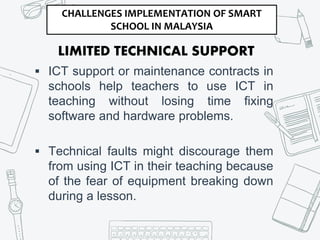 LIMITED TECHNICAL SUPPORT
 ICT support or maintenance contracts in
schools help teachers to use ICT in
teaching without losing time fixing
software and hardware problems.
 Technical faults might discourage them
from using ICT in their teaching because
of the fear of equipment breaking down
during a lesson.
CHALLENGES IMPLEMENTATION OF SMART
SCHOOL IN MALAYSIA
 